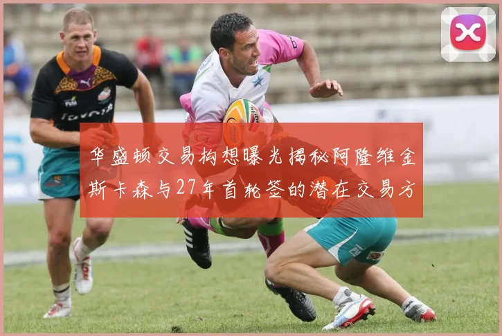 华盛顿交易构想曝光揭秘阿隆维金斯卡森与27年首轮签的潜在交易方案
