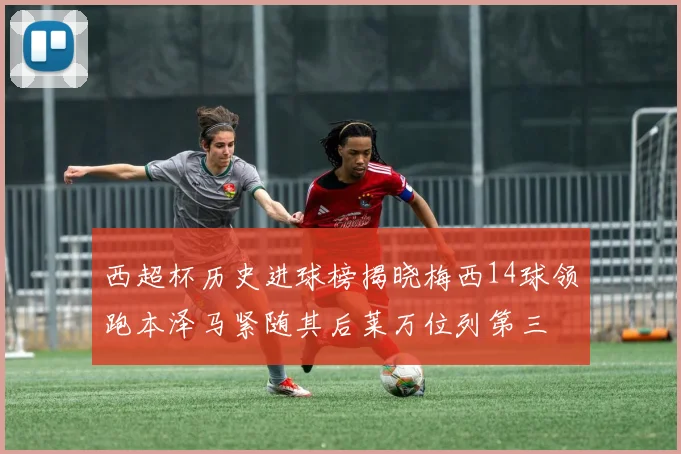 西超杯历史进球榜揭晓梅西14球领跑本泽马紧随其后莱万位列第三