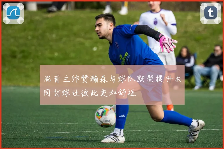 混音主帅赞瀚森与球队默契提升共同打球让彼此更加舒适
