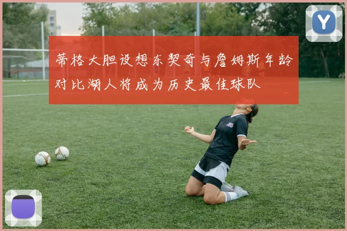 蒂格大胆设想东契奇与詹姆斯年龄对比湖人将成为历史最佳球队