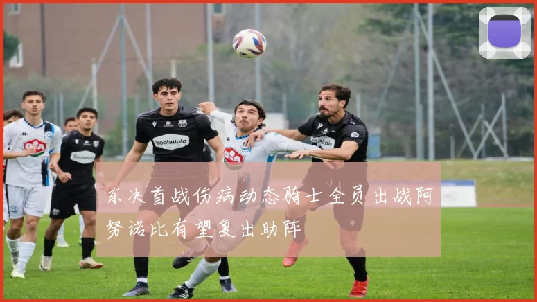 东决首战伤病动态骑士全员出战阿努诺比有望复出助阵