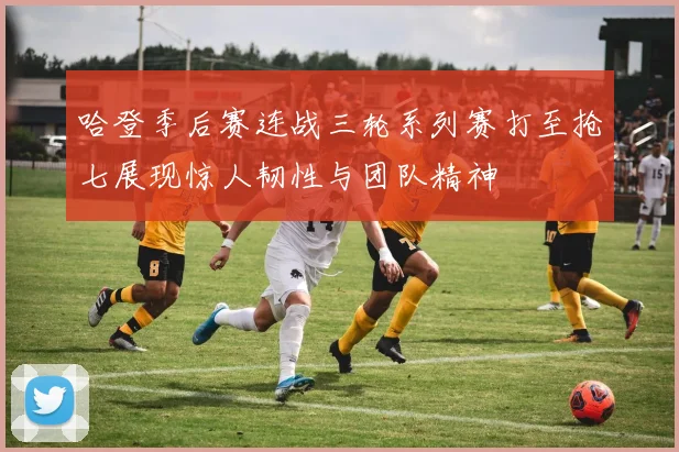 哈登季后赛连战三轮系列赛打至抢七展现惊人韧性与团队精神