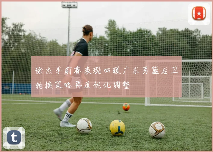 徐杰季前赛表现回暖广东男篮后卫轮换策略再度优化调整