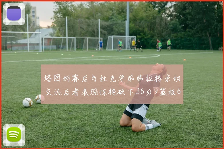 塔图姆赛后与杜克学弟弗拉格亲切交流后者表现惊艳砍下36分9篮板6助攻