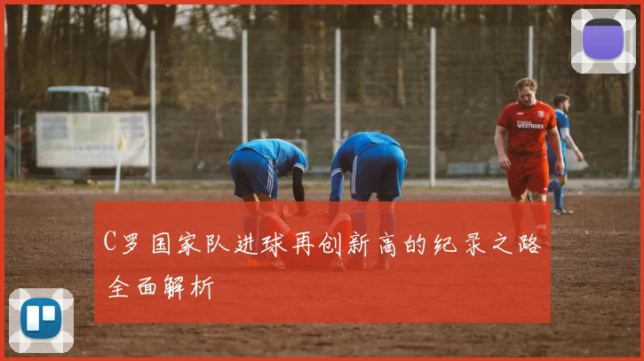 C罗国家队进球再创新高的纪录之路全面解析