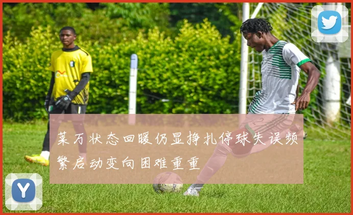 莱万状态回暖仍显挣扎停球失误频繁启动变向困难重重
