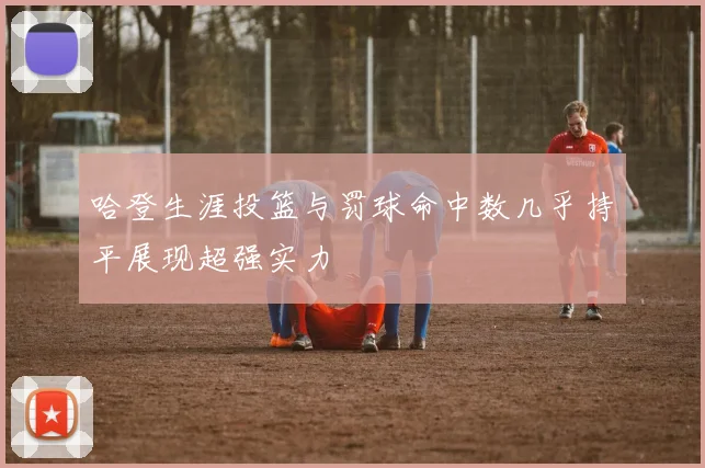 哈登生涯投篮与罚球命中数几乎持平展现超强实力