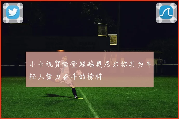 小卡祝贺哈登超越奥尼尔称其为年轻人努力奋斗的榜样