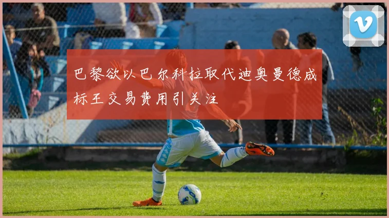巴黎欲以巴尔科拉取代迪奥曼德成标王交易费用引关注