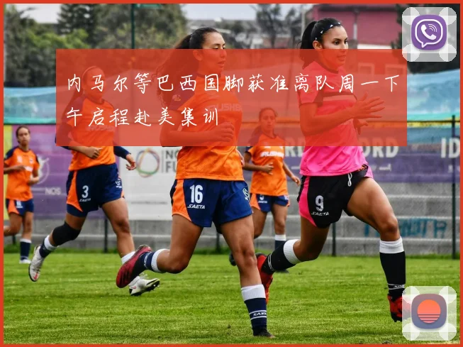 内马尔等巴西国脚获准离队周一下午启程赴美集训