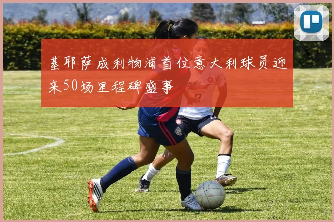基耶萨成利物浦首位意大利球员迎来50场里程碑盛事