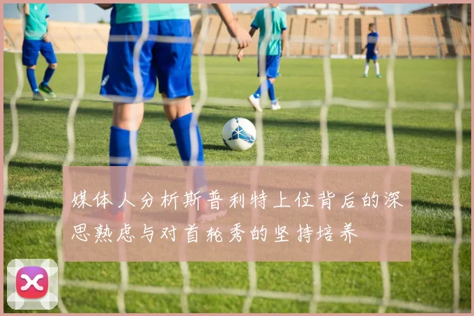 媒体人分析斯普利特上位背后的深思熟虑与对首轮秀的坚持培养