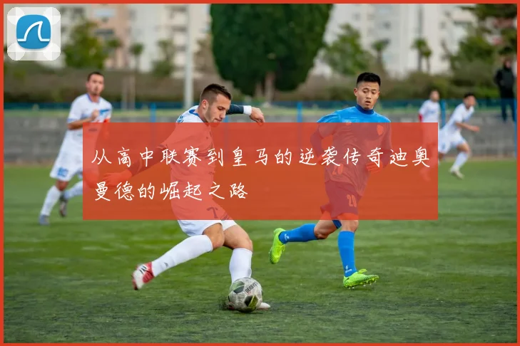 从高中联赛到皇马的逆袭传奇迪奥曼德的崛起之路