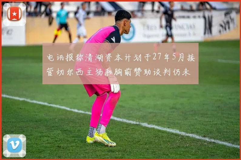 电讯报称清湖资本计划于27年5月接管切尔西主场和胸前赞助谈判仍未取得进展
