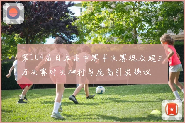 第104届日本高中赛半决赛观众超三万决赛对决神村与鹿岛引发热议