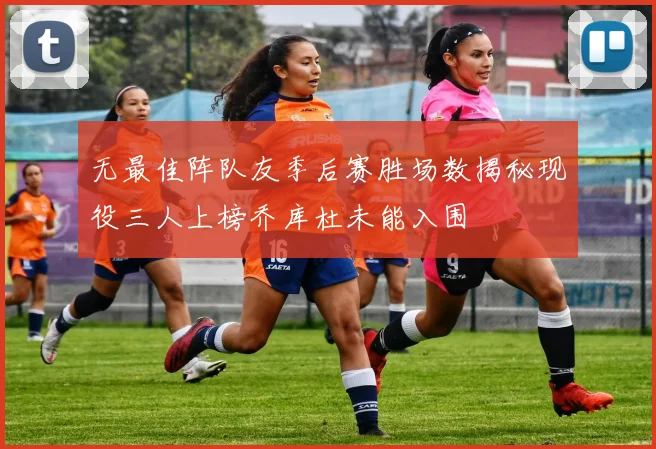 无最佳阵队友季后赛胜场数揭秘现役三人上榜乔库杜未能入围