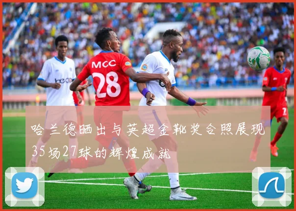 哈兰德晒出与英超金靴奖合照展现35场27球的辉煌成就
