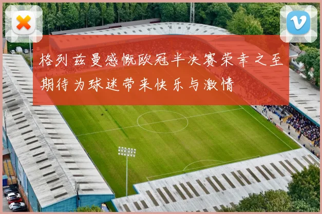 格列兹曼感慨欧冠半决赛荣幸之至期待为球迷带来快乐与激情