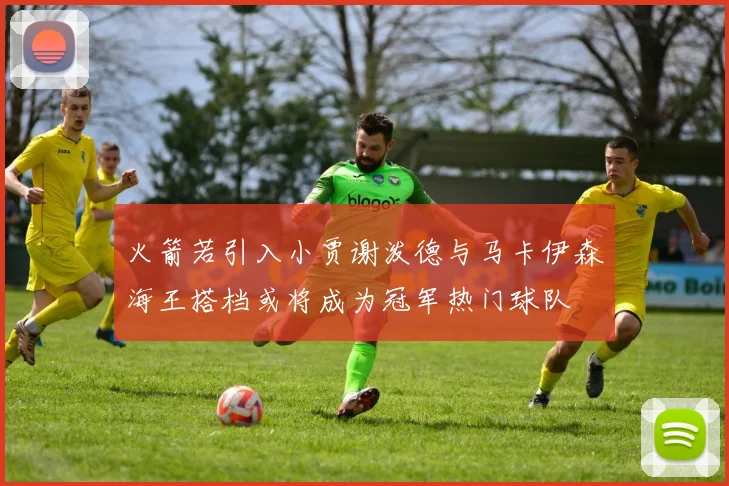 火箭若引入小贾谢泼德与马卡伊森海王搭档或将成为冠军热门球队