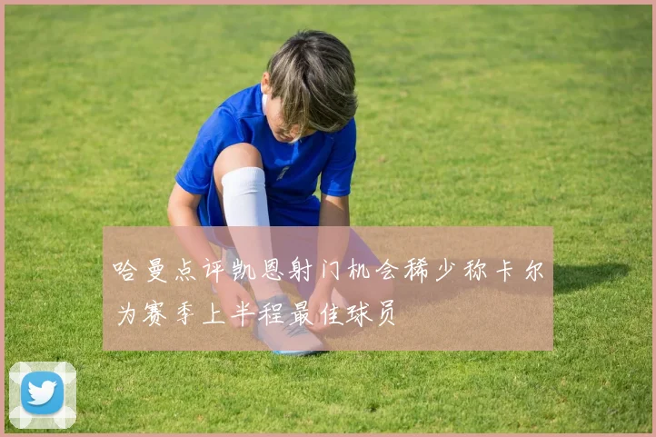 哈曼点评凯恩射门机会稀少称卡尔为赛季上半程最佳球员