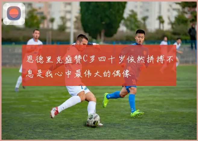 恩德里克盛赞C罗四十岁依然拼搏不息是我心中最伟大的偶像