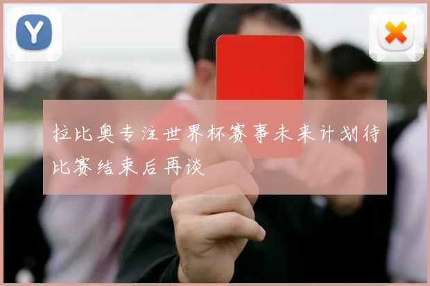 拉比奥专注世界杯赛事未来计划待比赛结束后再谈