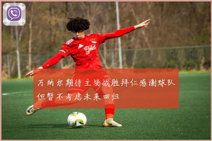 万纳尔期待主场战胜拜仁感谢球队但暂不考虑未来回归