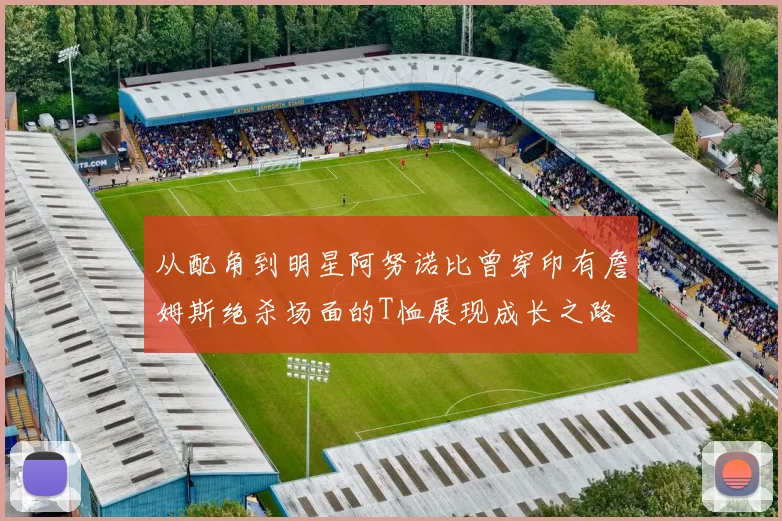从配角到明星阿努诺比曾穿印有詹姆斯绝杀场面的T恤展现成长之路