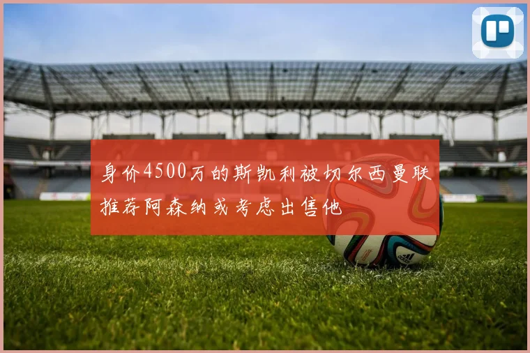 身价4500万的斯凯利被切尔西曼联推荐阿森纳或考虑出售他