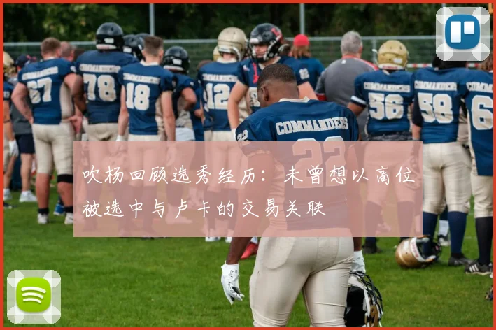 吹杨回顾选秀经历:未曾想以高位被选中与卢卡的交易关联