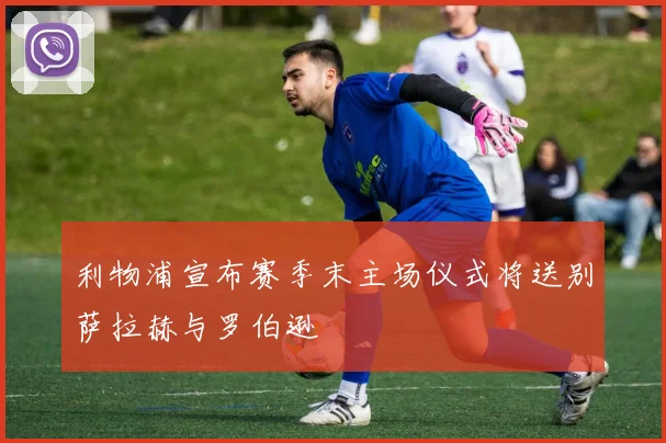 利物浦宣布赛季末主场仪式将送别萨拉赫与罗伯逊