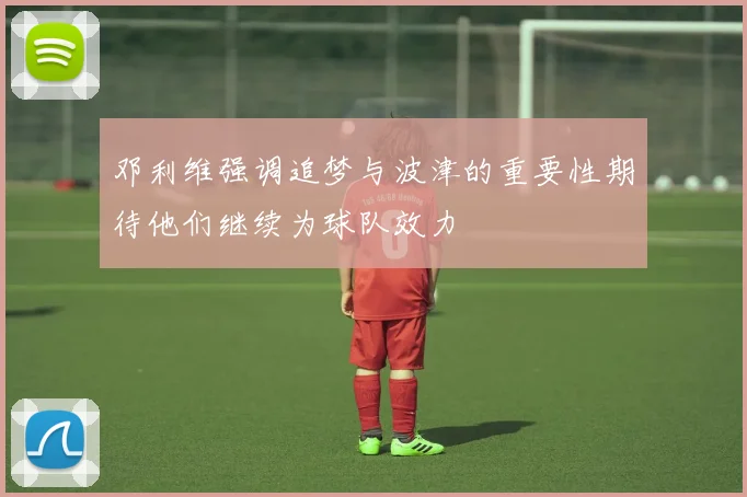 邓利维强调追梦与波津的重要性期待他们继续为球队效力