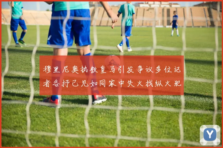 穆里尼奥执教皇马引发争议多位记者各抒己见如同家中失火找纵火犯