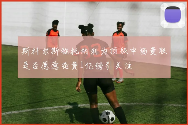 斯科尔斯称托纳利为顶级中场曼联是否愿意花费1亿镑引关注