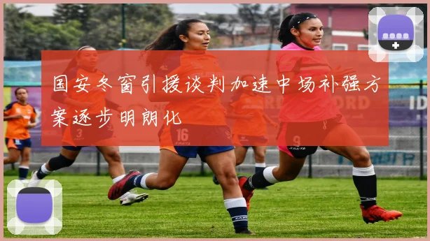 国安冬窗引援谈判加速中场补强方案逐步明朗化