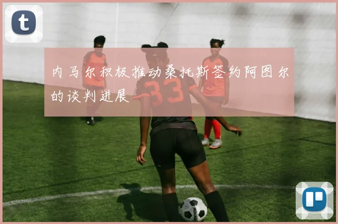 内马尔积极推动桑托斯签约阿图尔的谈判进展