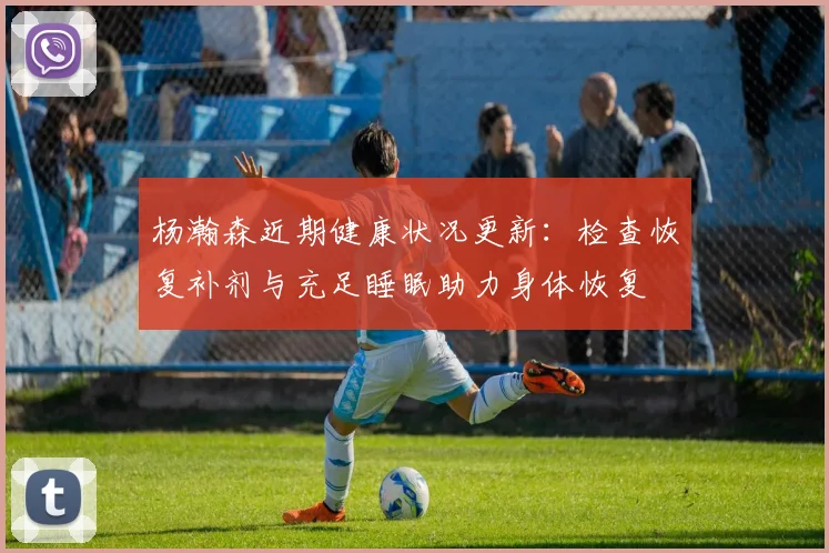 杨瀚森近期健康状况更新：检查恢复补剂与充足睡眠助力身体恢复